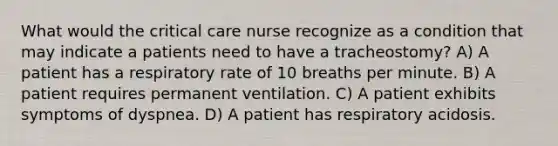 What would the critical care nurse recognize as a condition that may indicate a patients need to have a tracheostomy? A) A patient has a respiratory rate of 10 breaths per minute. B) A patient requires permanent ventilation. C) A patient exhibits symptoms of dyspnea. D) A patient has respiratory acidosis.