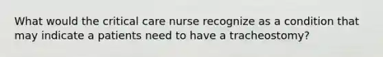 What would the critical care nurse recognize as a condition that may indicate a patients need to have a tracheostomy?