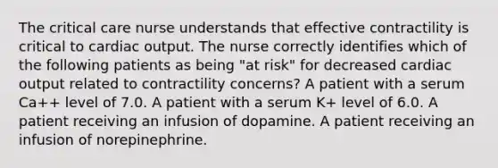 The critical care nurse understands that effective contractility is critical to cardiac output. The nurse correctly identifies which of the following patients as being "at risk" for decreased cardiac output related to contractility concerns? A patient with a serum Ca++ level of 7.0. A patient with a serum K+ level of 6.0. A patient receiving an infusion of dopamine. A patient receiving an infusion of norepinephrine.