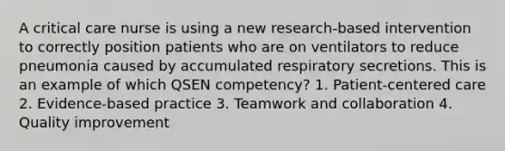 A critical care nurse is using a new research-based intervention to correctly position patients who are on ventilators to reduce pneumonia caused by accumulated respiratory secretions. This is an example of which QSEN competency? 1. Patient-centered care 2. Evidence-based practice 3. Teamwork and collaboration 4. Quality improvement