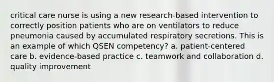 critical care nurse is using a new research-based intervention to correctly position patients who are on ventilators to reduce pneumonia caused by accumulated respiratory secretions. This is an example of which QSEN competency? a. patient-centered care b. evidence-based practice c. teamwork and collaboration d. quality improvement