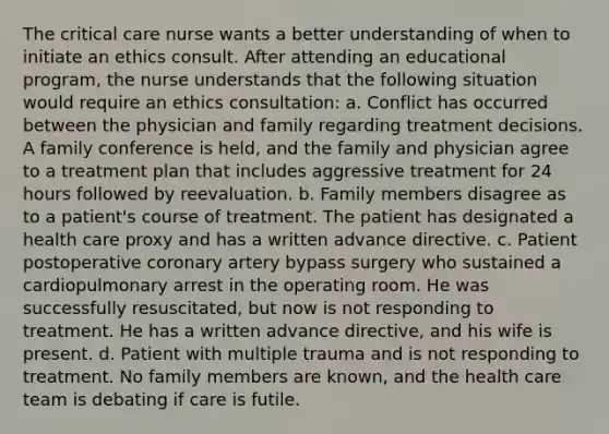 The critical care nurse wants a better understanding of when to initiate an ethics consult. After attending an educational program, the nurse understands that the following situation would require an ethics consultation: a. Conflict has occurred between the physician and family regarding treatment decisions. A family conference is held, and the family and physician agree to a treatment plan that includes aggressive treatment for 24 hours followed by reevaluation. b. Family members disagree as to a patient's course of treatment. The patient has designated a health care proxy and has a written advance directive. c. Patient postoperative coronary artery bypass surgery who sustained a cardiopulmonary arrest in the operating room. He was successfully resuscitated, but now is not responding to treatment. He has a written advance directive, and his wife is present. d. Patient with multiple trauma and is not responding to treatment. No family members are known, and the health care team is debating if care is futile.