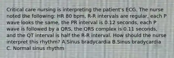 Critical care nursing is interpreting the patient's ECG. The nurse noted the following: HR 80 bpm, R-R intervals are regular, each P wave looks the same, the PR interval is 0.12 seconds, each P wave is followed by a QRS, the QRS complex is 0.11 seconds, and the QT interval is half the R-R interval. How should the nurse interpret this rhythm? A.Sinus bradycardia B.Sinus bradycardia C. Normal sinus rhythm