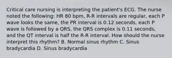 Critical care nursing is interpreting the patient's ECG. The nurse noted the following: HR 80 bpm, R-R intervals are regular, each P wave looks the same, the PR interval is 0.12 seconds, each P wave is followed by a QRS, the QRS complex is 0.11 seconds, and the QT interval is half the R-R interval. How should the nurse interpret this rhythm? B. Normal sinus rhythm C. Sinus bradycardia D. Sinus bradycardia