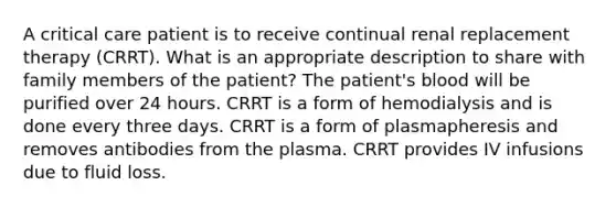 A critical care patient is to receive continual renal replacement therapy (CRRT). What is an appropriate description to share with family members of the patient? The patient's blood will be purified over 24 hours. CRRT is a form of hemodialysis and is done every three days. CRRT is a form of plasmapheresis and removes antibodies from the plasma. CRRT provides IV infusions due to fluid loss.