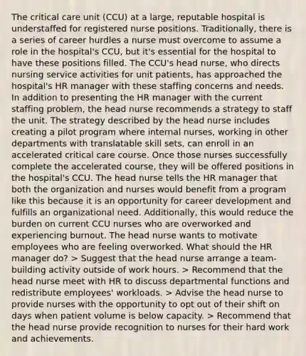 The critical care unit (CCU) at a large, reputable hospital is understaffed for registered nurse positions. Traditionally, there is a series of career hurdles a nurse must overcome to assume a role in the hospital's CCU, but it's essential for the hospital to have these positions filled. The CCU's head nurse, who directs nursing service activities for unit patients, has approached the hospital's HR manager with these staffing concerns and needs. In addition to presenting the HR manager with the current staffing problem, the head nurse recommends a strategy to staff the unit. The strategy described by the head nurse includes creating a pilot program where internal nurses, working in other departments with translatable skill sets, can enroll in an accelerated critical care course. Once those nurses successfully complete the accelerated course, they will be offered positions in the hospital's CCU. The head nurse tells the HR manager that both the organization and nurses would benefit from a program like this because it is an opportunity for career development and fulfills an organizational need. Additionally, this would reduce the burden on current CCU nurses who are overworked and experiencing burnout. The head nurse wants to motivate employees who are feeling overworked. What should the HR manager do? > Suggest that the head nurse arrange a team-building activity outside of work hours. > Recommend that the head nurse meet with HR to discuss departmental functions and redistribute employees' workloads. > Advise the head nurse to provide nurses with the opportunity to opt out of their shift on days when patient volume is below capacity. > Recommend that the head nurse provide recognition to nurses for their hard work and achievements.