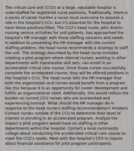 The critical care unit (CCU) at a large, reputable hospital is understaffed for registered nurse positions. Traditionally, there is a series of career hurdles a nurse must overcome to assume a role in the hospital's CCU, but it's essential for the hospital to have these positions filled. The CCU's head nurse, who directs nursing service activities for unit patients, has approached the hospital's HR manager with these staffing concerns and needs. In addition to presenting the HR manager with the current staffing problem, the head nurse recommends a strategy to staff the unit. The strategy described by the head nurse includes creating a pilot program where internal nurses, working in other departments with translatable skill sets, can enroll in an accelerated critical care course. Once those nurses successfully complete the accelerated course, they will be offered positions in the hospital's CCU. The head nurse tells the HR manager that both the organization and nurses would benefit from a program like this because it is an opportunity for career development and fulfills an organizational need. Additionally, this would reduce the burden on current CCU nurses who are overworked and experiencing burnout. What should the HR manager do in response to the head nurse's staffing recommendation? Answers Contact nurses outside of the CCU to determine their level of interest in enrolling in an accelerated program. Analyze the impact a pilot program would have on staffing in other departments within the hospital. Contact a local community college about conducting the accelerated critical care course to meet the CCU's needs. Meet with the hospital's CFO to inquire about financial assistance for pilot program participants.