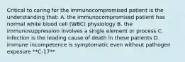 Critical to caring for the immunocompromised patient is the understanding that: A. the immunocompromised patient has normal white blood cell (WBC) physiology B. the immunosuppression involves a single element or process C. infection is the leading cause of death in these patients D. immune incompetence is symptomatic even without pathogen exposure **C-17**