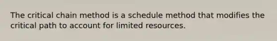 The critical chain method is a schedule method that modifies the critical path to account for limited resources.