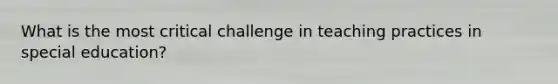 What is the most critical challenge in teaching practices in special education?