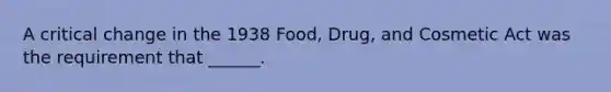 A critical change in the 1938 Food, Drug, and Cosmetic Act was the requirement that ______.