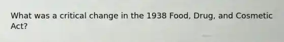 What was a critical change in the 1938 Food, Drug, and Cosmetic Act?