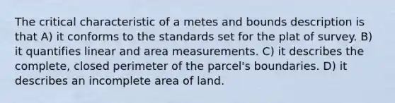 The critical characteristic of a metes and bounds description is that A) it conforms to the standards set for the plat of survey. B) it quantifies linear and area measurements. C) it describes the complete, closed perimeter of the parcel's boundaries. D) it describes an incomplete area of land.