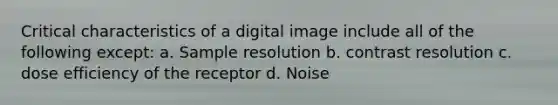 Critical characteristics of a digital image include all of the following except: a. Sample resolution b. contrast resolution c. dose efficiency of the receptor d. Noise