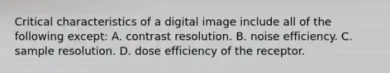 Critical characteristics of a digital image include all of the following except: A. contrast resolution. B. noise efficiency. C. sample resolution. D. dose efficiency of the receptor.