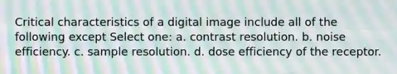 Critical characteristics of a digital image include all of the following except Select one: a. contrast resolution. b. noise efficiency. c. sample resolution. d. dose efficiency of the receptor.