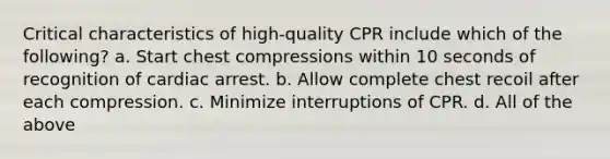 Critical characteristics of high-quality CPR include which of the following? a. Start chest compressions within 10 seconds of recognition of cardiac arrest. b. Allow complete chest recoil after each compression. c. Minimize interruptions of CPR. d. All of the above