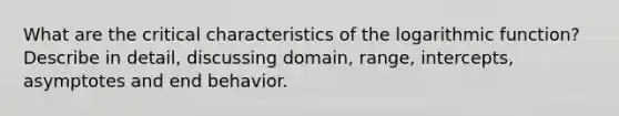 What are the critical characteristics of the logarithmic function? Describe in detail, discussing domain, range, intercepts, asymptotes and end behavior.