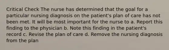 Critical Check The nurse has determined that the goal for a particular nursing diagnosis on the patient's plan of care has not been met. It will be most important for the nurse to a. Report this finding to the physician b. Note this finding in the patient's record c. Revise the plan of care d. Remove the nursing diagnosis from the plan