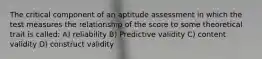 The critical component of an aptitude assessment in which the test measures the relationship of the score to some theoretical trait is called: A) reliability B) Predictive validity C) content validity D) construct validity