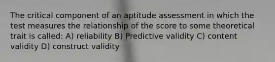 The critical component of an aptitude assessment in which the test measures the relationship of the score to some theoretical trait is called: A) reliability B) Predictive validity C) content validity D) construct validity