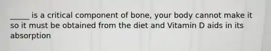 _____ is a critical component of bone, your body cannot make it so it must be obtained from the diet and Vitamin D aids in its absorption