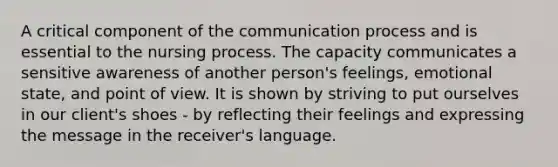 A critical component of the communication process and is essential to the nursing process. The capacity communicates a sensitive awareness of another person's feelings, emotional state, and point of view. It is shown by striving to put ourselves in our client's shoes - by reflecting their feelings and expressing the message in the receiver's language.