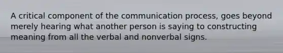 A critical component of the communication process, goes beyond merely hearing what another person is saying to constructing meaning from all the verbal and nonverbal signs.