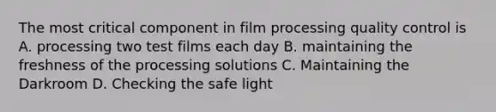 The most critical component in film processing quality control is A. processing two test films each day B. maintaining the freshness of the processing solutions C. Maintaining the Darkroom D. Checking the safe light