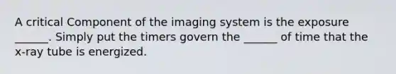 A critical Component of the imaging system is the exposure ______. Simply put the timers govern the ______ of time that the x-ray tube is energized.