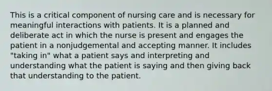 This is a critical component of nursing care and is necessary for meaningful interactions with patients. It is a planned and deliberate act in which the nurse is present and engages the patient in a nonjudgemental and accepting manner. It includes "taking in" what a patient says and interpreting and understanding what the patient is saying and then giving back that understanding to the patient.