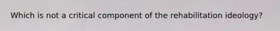 Which is not a critical component of the rehabilitation ideology?