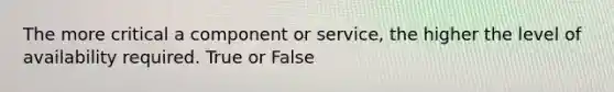 The more critical a component or service, the higher the level of availability required. True or False