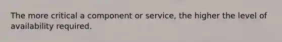 The more critical a component or service, the higher the level of availability required.