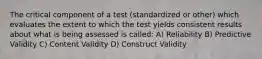 The critical component of a test (standardized or other) which evaluates the extent to which the test yields consistent results about what is being assessed is called: A) Reliability B) Predictive Validity C) Content Validity D) Construct Validity