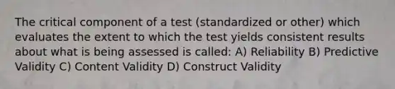 The critical component of a test (standardized or other) which evaluates the extent to which the test yields consistent results about what is being assessed is called: A) Reliability B) Predictive Validity C) Content Validity D) Construct Validity