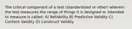 The critical component of a test (standardized or other) wherein the test measures the range of things it is designed or intended to measure is called: A) Reliability B) Predictive Validity C) Content Validity D) Construct Validity