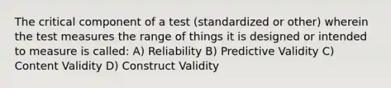 The critical component of a test (standardized or other) wherein the test measures the range of things it is designed or intended to measure is called: A) Reliability B) Predictive Validity C) Content Validity D) Construct Validity