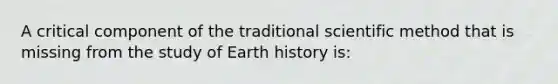 A critical component of the traditional scientific method that is missing from the study of Earth history is: