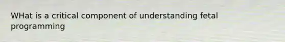 WHat is a critical component of understanding fetal programming