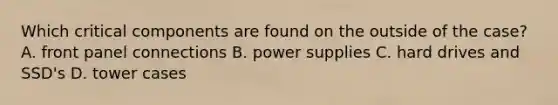 Which critical components are found on the outside of the case? A. front panel connections B. power supplies C. hard drives and SSD's D. tower cases