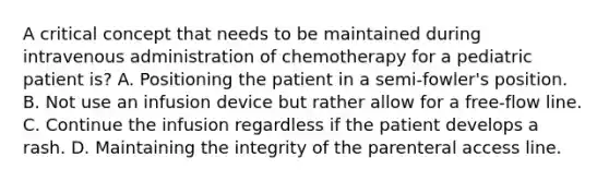 A critical concept that needs to be maintained during intravenous administration of chemotherapy for a pediatric patient is? A. Positioning the patient in a semi-fowler's position. B. Not use an infusion device but rather allow for a free-flow line. C. Continue the infusion regardless if the patient develops a rash. D. Maintaining the integrity of the parenteral access line.