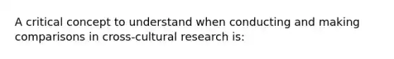 A critical concept to understand when conducting and making comparisons in cross-cultural research is: