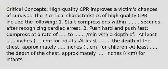 Critical Concepts: High-quality CPR improves a victim's chances of survival. The 2 critical characteristics of high-quality CPR include the following: 1. Start compressions within ........ seconds after recognizing cardiac arrest. 2. Push hard and push fast: Compress at a rate of ..... to ....... /min with a depth of: -At least ...... inches (.... cm) for adults -At least ........ the depth of the chest, approximately ..... inches (...cm) for children -At least ..... the depth of the chest, approximately ..... inches (4cm) for infants