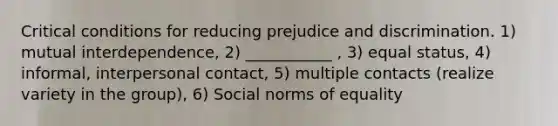 Critical conditions for reducing prejudice and discrimination. 1) mutual interdependence, 2) ___________ , 3) equal status, 4) informal, interpersonal contact, 5) multiple contacts (realize variety in the group), 6) Social norms of equality