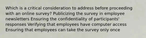 Which is a critical consideration to address before proceeding with an online survey? Publicizing the survey in employee newsletters Ensuring the confidentiality of participants' responses Verifying that employees have computer access Ensuring that employees can take the survey only once