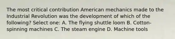 The most critical contribution American mechanics made to the Industrial Revolution was the development of which of the following? Select one: A. The flying shuttle loom B. Cotton-spinning machines C. The steam engine D. Machine tools