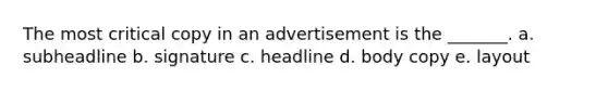 The most critical copy in an advertisement is the _______. a. subheadline b. signature c. headline d. body copy e. layout