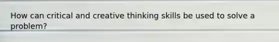 How can critical and creative thinking skills be used to solve a problem?