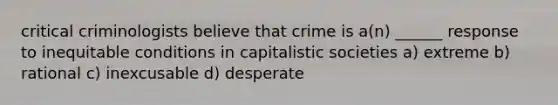 critical criminologists believe that crime is a(n) ______ response to inequitable conditions in capitalistic societies a) extreme b) rational c) inexcusable d) desperate